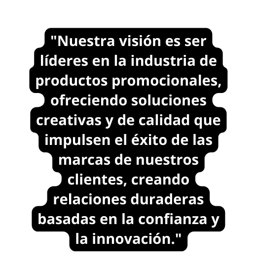 Nuestra visión es ser líderes en la industria de productos promocionales ofreciendo soluciones creativas y de calidad que impulsen el éxito de las marcas de nuestros clientes creando relaciones duraderas basadas en la confianza y la innovación