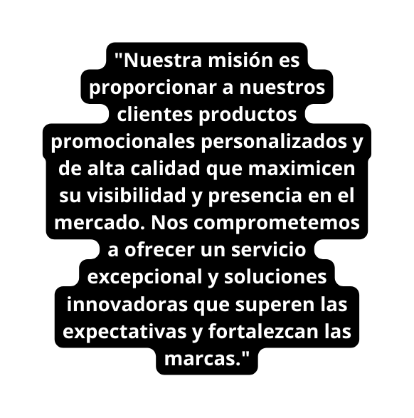 Nuestra misión es proporcionar a nuestros clientes productos promocionales personalizados y de alta calidad que maximicen su visibilidad y presencia en el mercado Nos comprometemos a ofrecer un servicio excepcional y soluciones innovadoras que superen las expectativas y fortalezcan las marcas